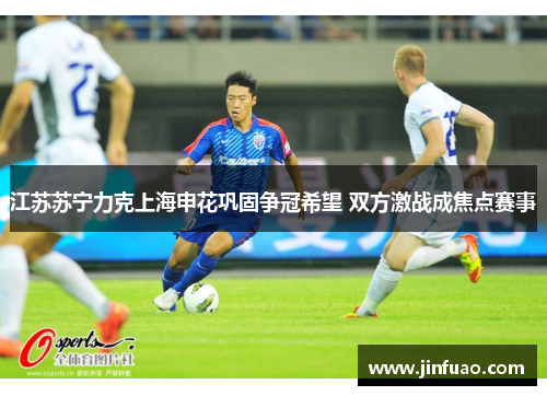 江苏苏宁力克上海申花巩固争冠希望 双方激战成焦点赛事
