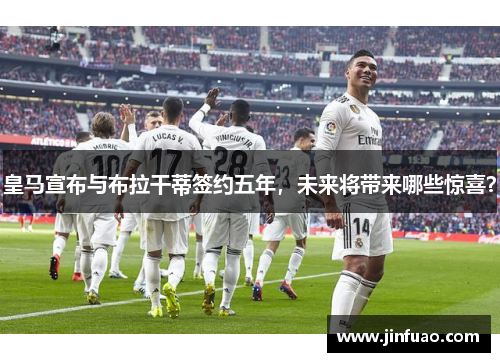 皇马宣布与布拉干蒂签约五年，未来将带来哪些惊喜？