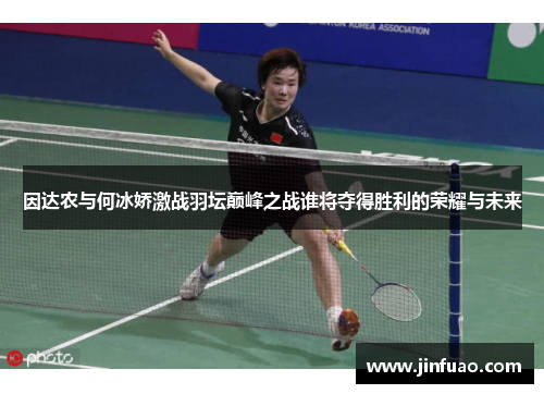 因达农与何冰娇激战羽坛巅峰之战谁将夺得胜利的荣耀与未来