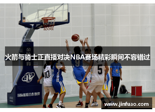 火箭与骑士正直播对决NBA赛场精彩瞬间不容错过